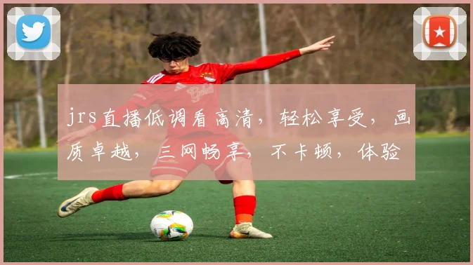 jrs直播低调看高清，轻松享受，画质卓越，三网畅享，不卡顿，体验非凡，必看之选，不容错过