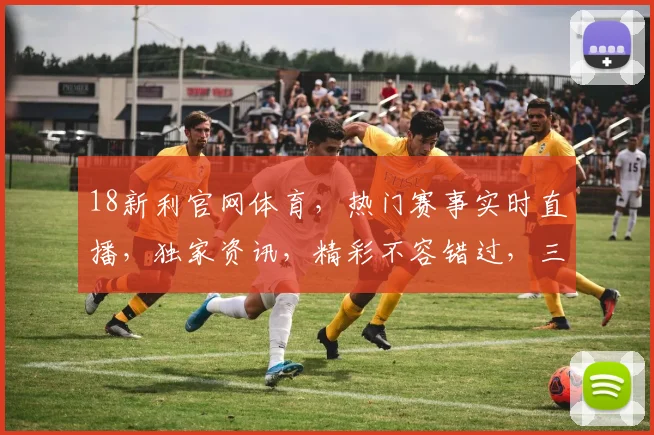 18新利官网体育，热门赛事实时直播，独家资讯，精彩不容错过，三重福利等你来拿