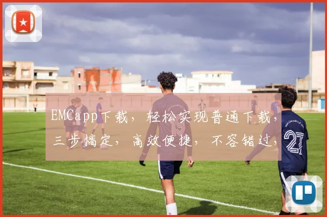 EMCapp下载，轻松实现普通下载，三步搞定，高效便捷，不容错过，体验无忧