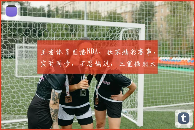 王者体育直播NBA，独家精彩赛事，实时同步，不容错过，三重福利大放送