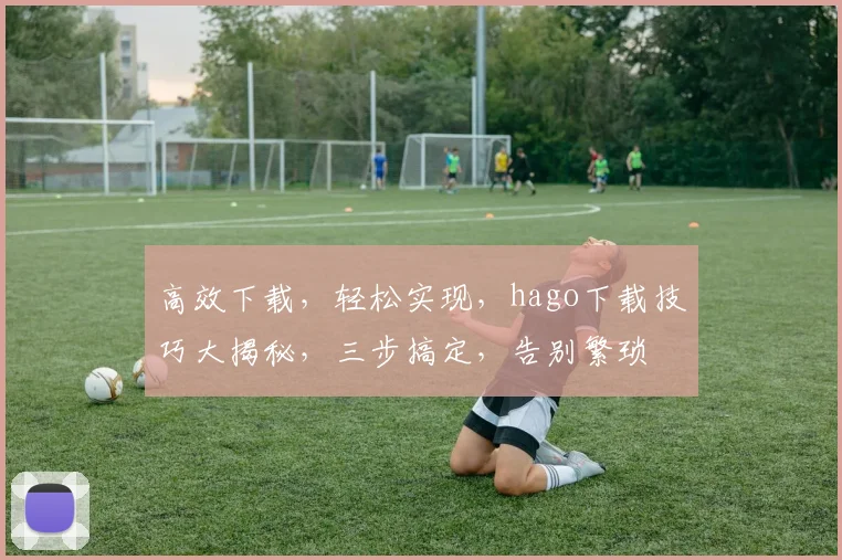 高效下载，轻松实现，hago下载技巧大揭秘，三步搞定，告别繁琐